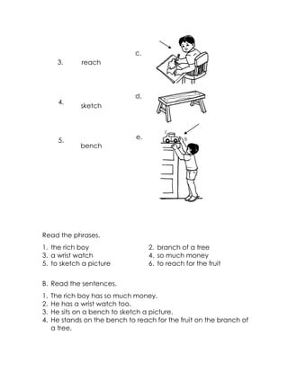 reach 
sketch 
bench 
Read the phrases. 
1. the rich boy 
2. branch of a tree 
3. a wrist watch 
4. so much money 
5. to sketch a picture 
6. to reach for the fruit 
B. Read the sentences. 
1. The rich boy has so much money. 
2. He has a wrist watch too. 
3. He sits on a bench to sketch a picture. 
4. He stands on the bench to reach for the fruit on the branch of a tree. 
e. 
d. 
c. 
3. 
4. 
5.  