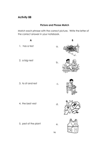 96
Activity 88
Picture and Phrase Match
Match each phrase with the correct picture. Write the letter of
the correct answer in your notebook.
A B
1. has a test
2. a big nest
3. to sit and rest
4. the best vest
5. pest of the plant
c.
e.
d.
b.
a.
 