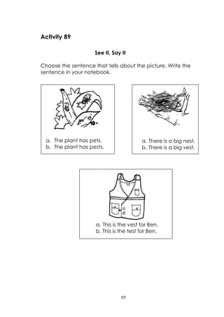 97
Activity 89
See It, Say It
Choose the sentence that tells about the picture. Write the
sentence in your notebook.
a. The plant has pets.
b. The plant has pests.
a. There is a big nest.
b. There is a big vest.
a. This is the vest for Ben.
b. This is the test for Ben.
 