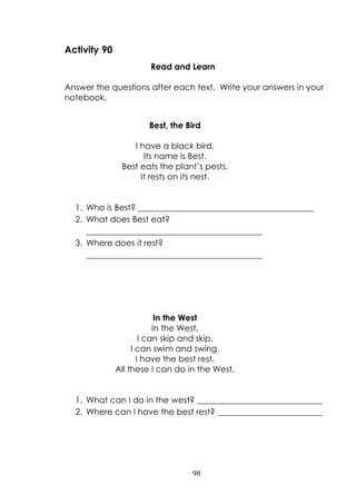 98
Activity 90
Read and Learn
Answer the questions after each text. Write your answers in your
notebook.
Best, the Bird
I have a black bird.
Its name is Best.
Best eats the plant‟s pests.
It rests on its nest.
1. Who is Best? __________________________________________
2. What does Best eat?
__________________________________________
3. Where does it rest?
__________________________________________
In the West
In the West,
I can skip and skip.
I can swim and swing.
I have the best rest.
All these I can do in the West.
1. What can I do in the west? ______________________________
2. Where can I have the best rest? _________________________
 