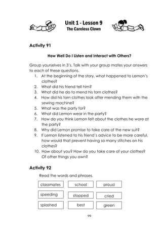 99
Unit 1 - Lesson 9
The Careless Clown
Activity 91
How Well Do I Listen and Interact with Others?
Group yourselves in 3‟s. Talk with your group mates your answers
to each of these questions.
1. At the beginning of the story, what happened to Lemon‟s
clothes?
2. What did his friend tell him?
3. What did he do to mend his torn clothes?
4. How did his torn clothes look after mending them with the
sewing machine?
5. What was the party for?
6. What did Lemon wear in the party?
7. How do you think Lemon felt about the clothes he wore at
the party?
8. Why did Lemon promise to take care of the new suit?
9. If Lemon listened to his friend‟s advice to be more careful,
how would that prevent having so many stitches on his
clothes?
10. How about you? How do you take care of your clothes?
Of other things you own?
Activity 92
Read the words and phrases.
classmates
speeding
splashed
school
stopped
best
proud
cried
green
 