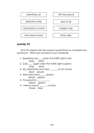 100
Activity 93
Fill in the blanks with the words in parenthesis to complete the
sentences. Write your answers in your notebook.
1. Speeding cars ____when the traffic light is red.
(stop start)
2. Cars ____ again when the traffic light is green.
(stop start)
3. My classmates and I feel _______ of our school.
(best proud)
4. Most trees have _____ leaves.
(black green)
5. The ground is ___________.
(black green)
6. I take a nap at _______ o‟clock.
(three tree)
speeding car felt very proud
splashed water best of all
classmates in school a green cap
shiny black shoes three clips
 