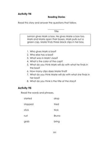 101
Activity 94
Reading Stories
Read this story and answer the questions that follow.
______________
Title
1. Who gives Mark a box?
2. Who else has a box?
3. What was in Mark‟s box?
4. What is the color of the cap?
5. What do you think Mark will do with what he finds in
the box?
6. How many clips does Marie find?
7. What do you think Marie will do with what she finds in
her box?
8. What do you think is the title of the story?
Activity 95
Read the words and phrases.
started drop
stopped tried
stick trick
rust Bruno
grab bring
Lemon gives Mark a box. He gives Marie a box too.
Mark and Marie open their boxes. Mark pulls out a
green cap. Marie finds three black clips in her box.
 