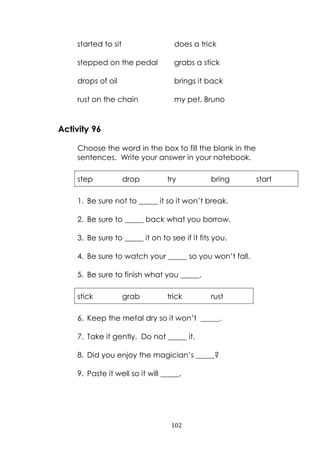 102
started to sit does a trick
stepped on the pedal grabs a stick
drops of oil brings it back
rust on the chain my pet, Bruno
Activity 96
Choose the word in the box to fill the blank in the
sentences. Write your answer in your notebook.
step drop try bring start
1. Be sure not to _____ it so it won‟t break.
2. Be sure to _____ back what you borrow.
3. Be sure to _____ it on to see if it fits you.
4. Be sure to watch your _____ so you won‟t fall.
5. Be sure to finish what you _____.
stick grab trick rust
6. Keep the metal dry so it won‟t _____.
7. Take it gently. Do not _____ it.
8. Did you enjoy the magician‟s _____?
9. Paste it well so it will _____.
 