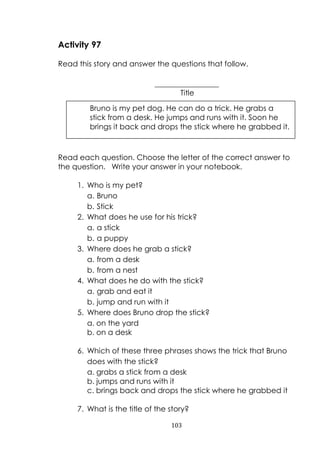 103
Activity 97
Read this story and answer the questions that follow.
_________________
Title
Read each question. Choose the letter of the correct answer to
the question. Write your answer in your notebook.
1. Who is my pet?
a. Bruno
b. Stick
2. What does he use for his trick?
a. a stick
b. a puppy
3. Where does he grab a stick?
a. from a desk
b. from a nest
4. What does he do with the stick?
a. grab and eat it
b. jump and run with it
5. Where does Bruno drop the stick?
a. on the yard
b. on a desk
6. Which of these three phrases shows the trick that Bruno
does with the stick?
a. grabs a stick from a desk
b. jumps and runs with it
c. brings back and drops the stick where he grabbed it
7. What is the title of the story?
Bruno is my pet dog. He can do a trick. He grabs a
stick from a desk. He jumps and runs with it. Soon he
brings it back and drops the stick where he grabbed it.
 