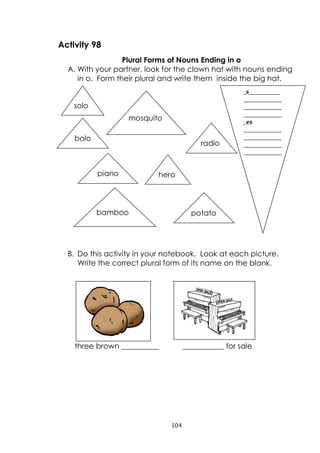 104
Activity 98
Plural Forms of Nouns Ending in o
A. With your partner, look for the clown hat with nouns ending
in o. Form their plural and write them inside the big hat.
B. Do this activity in your notebook. Look at each picture.
Write the correct plural form of its name on the blank.
three brown __________ ___________ for sale
mosquito
solo
bamboo potato
bolo
radio
piano hero
_s_____________
________________
________________
________________
_es
________________
________________
________________
________________
 