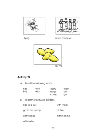 105
flying ______________ fence made of __________
__________ for me
Activity 99
A. Read the following words.
ride with carry them
five wish bags bus
camp go
B. Read the following phrases.
ride in a bus with them
go to the camp at five
carry bags in the camp
wish to be
 