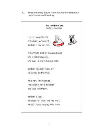 7
C. Read the story aloud. Then, answer the teacher‟s
questions about the story.
My Two Pet Cats
by N. N. Hermosa
I have two pet cats.
Tintin is my white cat.
Bimbim is my tan cat.
Tintin White Cat sits on a red mat.
She is fat and pretty.
She likes to sit on the red mat.
Bimbim Tan Cat walks by.
He jumps on the mat.
And now Tintin is mad.
“You can‟t have my mat!”
she says to Bimbim.
Bimbim is sad.
He does not want the red mat.
He just wants to play with Tintin.
 