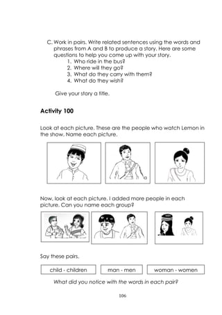 106
C. Work in pairs. Write related sentences using the words and
phrases from A and B to produce a story. Here are some
questions to help you come up with your story.
1. Who ride in the bus?
2. Where will they go?
3. What do they carry with them?
4. What do they wish?
Give your story a title.
Activity 100
Look at each picture. These are the people who watch Lemon in
the show. Name each picture.
Now, look at each picture. I added more people in each
picture. Can you name each group?
Say these pairs.
What did you notice with the words in each pair?
a
man a woman
child - children man - men woman - women
 