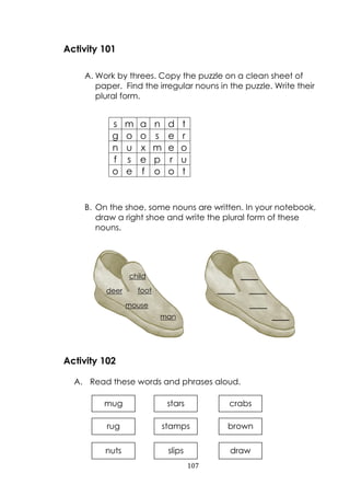 107
Activity 101
A. Work by threes. Copy the puzzle on a clean sheet of
paper. Find the irregular nouns in the puzzle. Write their
plural form.
B. On the shoe, some nouns are written. In your notebook,
draw a right shoe and write the plural form of these
nouns.
Activity 102
A. Read these words and phrases aloud.
s m a n d t
g o o s e r
n u x m e o
f s e p r u
o e f o o t
mug
stamps
stars
rug
crabs
brownstamps brown
nuts slips draw
_____
_____ _____
_____
_____
child
deer foot
mouse
man
 