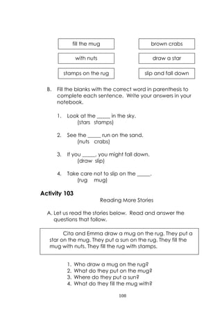 108
B. Fill the blanks with the correct word in parenthesis to
complete each sentence. Write your answers in your
notebook.
1. Look at the _____ in the sky.
(stars stamps)
2. See the _____ run on the sand.
(nuts crabs)
3. If you _____, you might fall down.
(draw slip)
4. Take care not to slip on the _____.
(rug mug)
Activity 103
Reading More Stories
A. Let us read the stories below. Read and answer the
questions that follow.
1. Who draw a mug on the rug?
2. What do they put on the mug?
3. Where do they put a sun?
4. What do they fill the mug with?
fill the mug brown crabs
with nuts draw a star
stamps on the rug slip and fall down
Cita and Emma draw a mug on the rug. They put a
star on the mug. They put a sun on the rug. They fill the
mug with nuts. They fill the rug with stamps.
 