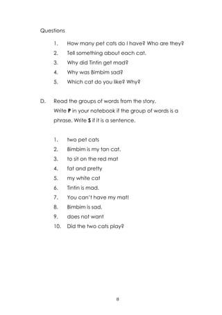 8
Questions
1. How many pet cats do I have? Who are they?
2. Tell something about each cat.
3. Why did Tintin get mad?
4. Why was Bimbim sad?
5. Which cat do you like? Why?
D. Read the groups of words from the story.
Write P in your notebook if the group of words is a
phrase. Write S if it is a sentence.
1. two pet cats
2. Bimbim is my tan cat.
3. to sit on the red mat
4. fat and pretty
5. my white cat
6. Tintin is mad.
7. You can‟t have my mat!
8. Bimbim is sad.
9. does not want
10. Did the two cats play?
 