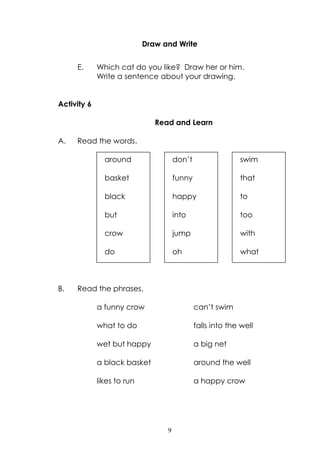 9
Draw and Write
E. Which cat do you like? Draw her or him.
Write a sentence about your drawing.
Activity 6
Read and Learn
A. Read the words.
B. Read the phrases.
a funny crow can‟t swim
what to do falls into the well
wet but happy a big net
a black basket around the well
likes to run a happy crow
around
basket
black
but
crow
do
don‟t
funny
happy
into
jump
oh
swim
that
to
too
with
what
 