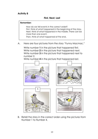 13
Activity 8
First, Next, Last
A. Here are four pictures from the story “Funny Macmac.”
Write number 1 in the picture that happened first.
Write number 2 in the picture that happened next.
Write number 3 in the picture that happened next to
number 2.
Write number 4 in the picture that happened last.
B. Retell the story in the correct order using the pictures from
Number 1 to Number 4.
Remember:
How do we tell events in the correct order?
First, think of what happened in the beginning of the story.
Next, think of what happened in the middle. There can be
more than one event.
Then, think of what happened at the end.
1
 