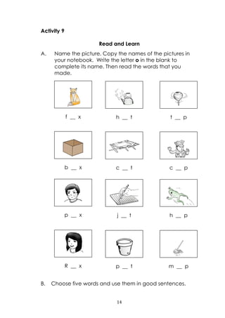 14
Activity 9
Read and Learn
A. Name the picture. Copy the names of the pictures in
your notebook. Write the letter o in the blank to
complete its name. Then read the words that you
made.
B. Choose five words and use them in good sentences.
f __ x h __ t t __ p
b __ x c __ t c __ p
p __ x j __ t h __ p
R __ x p __ t m __ p
 
