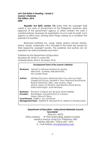 ii
Let’s Get Better in Reading – Grade 3
Learner’s Materials
First Edition, 2014
ISBN:
Republic Act 8293, section 176 states that: No copyright shall
subsist in any work of Government of the Philippines. However, prior
approval of the government agency or office wherein the work is
created shall be necessary for exploitation of such work for profit. Such
agency or office may, among other things, impose as a condition the
payment of royalties.
Borrowed materials (i.e., songs, stories, poems, picture, photos,
brand, names, trademarks, etc.) included in this book are owned by
their respective copyright owners. The publisher and authors do not
represent nor claim ownership over them.
Publisher by the Department of Education
Secretary: Br. Armin A. Luistro FSC
Undersecretary: Dina S. Ocampo, Ph.D.
Department of Education – Instructional Materials Council
Secretariat
(Dep Ed – IMCS)
Office Address: 5th Floor Mabini Bldg. DepEd Complex
Meralco Avenue, Pasig City, Philippines 1600
Telefax: (02) 634 – 1054 or 634 – 1072
E – mail Address: imcsetd@yahoo.com
Development Team of the Learner’s Material
Reviewers: Nemah N. Hermosa, Roderick M. Aguirre,
Merry Ruth Gutierrez, Felicidad Pado,
Ma. Lourdes Tayao
Authors: Mil Flores Ponciano, Esperanza Diaz- Cruz, Ana Lou Caspi,
Criselda DG Ocang, Jeanette V. Sison, Raymond Bustamante,
Rose B. Pamintuan, Jelly L. Sore, Aurea L. Mazo,
Myra R. Labay, Ivy Romano, Leah Bautista, Dinah Bonao,
Evelyn Mamangon, Josie Mendoza,
Illustrators: Ronnie G. Cordoviz, Eric de Guia, Fermin Fabella
Encoders: Ramil Ilagan, Aceyork Francis G. Cordoviz,
Darren Joshua G. Bana
Focal Persons: Galileo L. Go, Lea Estuye
Management Team: Marilette R. Almayda Ph.D., Marilyn D. Dimaano Ed.D.
 