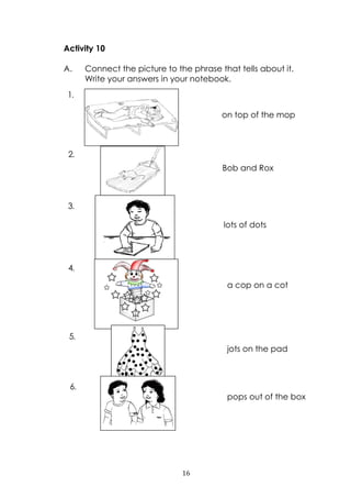 16
Activity 10
A. Connect the picture to the phrase that tells about it.
Write your answers in your notebook.
on top of the mop
Bob and Rox
lots of dots
a cop on a cot
jots on the pad
pops out of the box
1.
2.
3.
4.
5.
6.
 