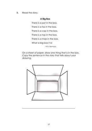 17
B. Read the story.
On a sheet of paper, draw one thing that is in the box.
Copy the sentence in the story that tells about your
drawing.
_________________________________________________
A Big Box
There is a pot in the box.
There is a fox in the box.
There is a cop in the box.
There is a top in the box.
There is a mop in the box.
What a big box it is!
- N.N. Hermosa
 