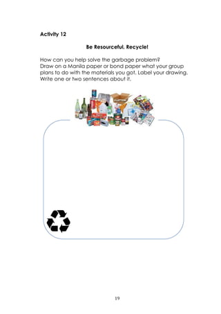 19
Activity 12
Be Resourceful. Recycle!
How can you help solve the garbage problem?
Draw on a Manila paper or bond paper what your group
plans to do with the materials you got. Label your drawing.
Write one or two sentences about it.
 