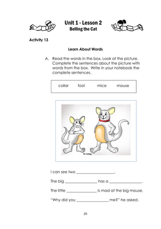 20
Unit 1 - Lesson 2
Belling the Cat
Activity 13
Learn About Words
A. Read the words in the box. Look at the picture.
Complete the sentences about the picture with
words from the box. Write in your notebook the
complete sentences.
I can see two ____________________.
The big _________________ has a _________________.
The little ________________ is mad at the big mouse.
“Why did you _________________ me?” he asked.
collar fool mice mouse
 
