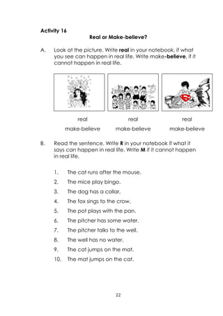 22
Activity 16
Real or Make-believe?
A. Look at the picture. Write real in your notebook, if what
you see can happen in real life. Write make-believe, if it
cannot happen in real life.
B. Read the sentence. Write R in your notebook if what it
says can happen in real life. Write M if it cannot happen
in real life.
1. The cat runs after the mouse.
2. The mice play bingo.
3. The dog has a collar.
4. The fox sings to the crow.
5. The pot plays with the pan.
6. The pitcher has some water.
7. The pitcher talks to the well.
8. The well has no water.
9. The cat jumps on the mat.
10. The mat jumps on the cat.
real
make-believe
real
make-believe
real
make-believe
 