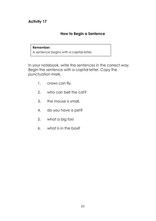 23
Activity 17
How to Begin a Sentence
In your notebook, write the sentences in the correct way.
Begin the sentence with a capital letter. Copy the
punctuation mark.
1. crows can fly.
2. who can bell the cat?
3. the mouse is small.
4. do you have a pet?
5. what a big fox!
6. what is in the box?
Remember:
A sentence begins with a capital letter.
 