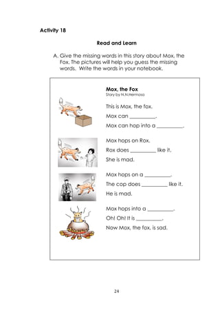 24
Activity 18
Read and Learn
A. Give the missing words in this story about Mox, the
Fox. The pictures will help you guess the missing
words. Write the words in your notebook.
Mox, the Fox
Story by N.N.Hermosa
This is Mox, the fox.
Mox can __________.
Mox can hop into a __________.
Mox hops on Rox.
Rox does __________ like it.
She is mad.
Mox hops on a __________.
The cop does __________ like it.
He is mad.
Mox hops into a __________.
Oh! Oh! It is __________.
Now Mox, the fox, is sad.
 