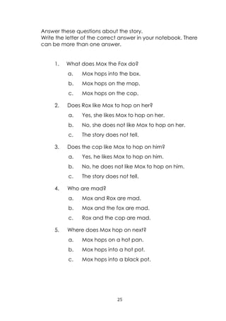 25
Answer these questions about the story.
Write the letter of the correct answer in your notebook. There
can be more than one answer.
1. What does Mox the Fox do?
a. Mox hops into the box.
b. Mox hops on the mop.
c. Mox hops on the cop.
2. Does Rox like Mox to hop on her?
a. Yes, she likes Mox to hop on her.
b. No, she does not like Mox to hop on her.
c. The story does not tell.
3. Does the cop like Mox to hop on him?
a. Yes, he likes Mox to hop on him.
b. No, he does not like Mox to hop on him.
c. The story does not tell.
4. Who are mad?
a. Mox and Rox are mad.
b. Mox and the fox are mad.
c. Rox and the cop are mad.
5. Where does Mox hop on next?
a. Mox hops on a hot pan.
b. Mox hops into a hot pot.
c. Mox hops into a black pot.
 