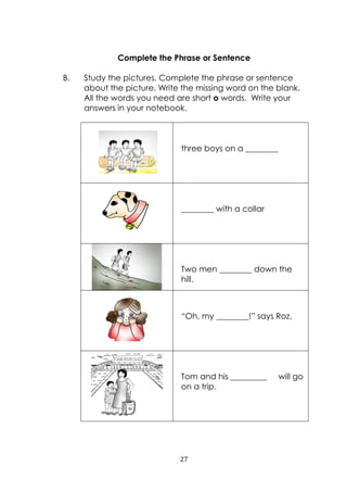 27
Complete the Phrase or Sentence
B. Study the pictures. Complete the phrase or sentence
about the picture. Write the missing word on the blank.
All the words you need are short o words. Write your
answers in your notebook.
three boys on a ________
________ with a collar
Two men ________ down the
hill.
“Oh, my ________!” says Roz.
Tom and his _________ will go
on a trip.
 