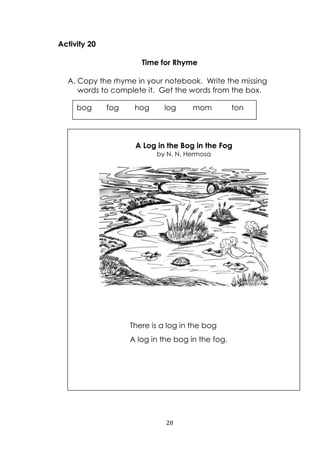 28
Activity 20
Time for Rhyme
A. Copy the rhyme in your notebook. Write the missing
words to complete it. Get the words from the box.
bog fog hog log mom ton
A Log in the Bog in the Fog
by N. N. Hermosa
There is a log in the bog
A log in the bog in the fog.
 