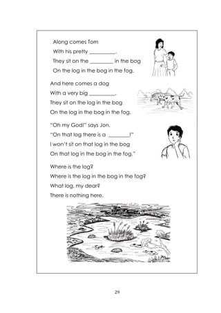 29
Along comes Tom
With his pretty __________.
They sit on the _________ in the bog
On the log in the bog in the fog.
And here comes a dog
With a very big __________.
They sit on the log in the bog
On the log in the bog in the fog.
“Oh my God!” says Jon,
“On that log there is a ________!”
I won‟t sit on that log in the bog
On that log in the bog in the fog.”
Where is the log?
Where is the log in the bog in the fog?
What log, my dear?
There is nothing here.
 