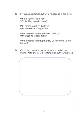 30
C. In your group, talk about what happened in the rhyme.
What does this line mean?
“On that log there is a hog!”
Why didn‟t Jon sit on the log?
Was this a smart thing to do?
What do you think happened to the log?
Why was it no longer there?
What do you think happened to all those who sat on
the log?
D. On a clean sheet of paper, draw one part of the
rhyme. Write one or two sentences about your drawing.
______________________________________________________
______________________________________________________
 