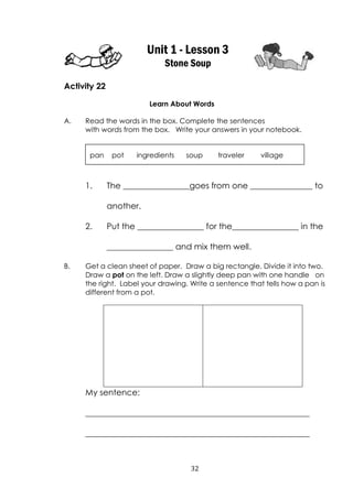 32
Unit 1 - Lesson 3
Stone Soup
Activity 22
Learn About Words
A. Read the words in the box. Complete the sentences
with words from the box. Write your answers in your notebook.
1. The ________________goes from one _______________ to
another.
2. Put the ________________ for the________________ in the
________________ and mix them well.
B. Get a clean sheet of paper. Draw a big rectangle. Divide it into two.
Draw a pot on the left. Draw a slightly deep pan with one handle on
the right. Label your drawing. Write a sentence that tells how a pan is
different from a pot.
My sentence:
______________________________________________________
______________________________________________________
pan pot ingredients soup traveler village
 