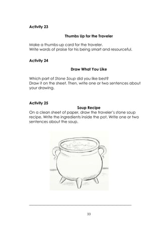 33
Activity 23
Thumbs Up for the Traveler
Make a thumbs-up card for the traveler.
Write words of praise for his being smart and resourceful.
Activity 24
Draw What You Like
Which part of Stone Soup did you like best?
Draw it on the sheet. Then, write one or two sentences about
your drawing.
Activity 25
Soup Recipe
On a clean sheet of paper, draw the traveler‟s stone soup
recipe. Write the ingredients inside the pot. Write one or two
sentences about the soup.
______________________________________________________
 