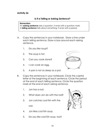 34
Activity 26
Is it a Telling or Asking Sentence?
A. Copy the sentences in your notebook. Draw a line under
each telling sentence. Draw a box around each asking
sentence.
1. Do you like soup?
2. The soup is hot.
3. Can you cook stone?
4. I can cook an egg.
5. A pan is not as deep as a pot.
B. Copy the sentences in your notebook. Circle the capital
letter at the beginning of each sentence. Circle the period
at the end of each telling sentence. Circle the question
mark at the end of each asking sentence.
1. Jon has a rod.
2. What does Jon do with the rod?
3. Jon catches cod fish with the
rod.
4. Jon likes cod fish soup.
5. Do you like cod fish soup, too?
Remember:
An asking sentence asks a question. It ends with a question mark.
A telling sentence tells about something. It ends with a period.
 