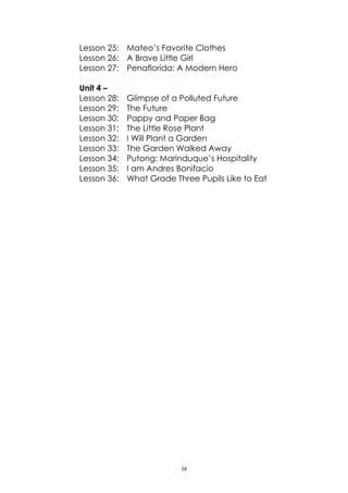 iv
Lesson 25: Mateo‟s Favorite Clothes
Lesson 26: A Brave Little Girl
Lesson 27: Penaflorida: A Modern Hero
Unit 4 –
Lesson 28: Glimpse of a Polluted Future
Lesson 29: The Future
Lesson 30: Pappy and Paper Bag
Lesson 31: The Little Rose Plant
Lesson 32: I Will Plant a Garden
Lesson 33: The Garden Walked Away
Lesson 34: Putong: Marinduque‟s Hospitality
Lesson 35: I am Andres Bonifacio
Lesson 36: What Grade Three Pupils Like to Eat
 