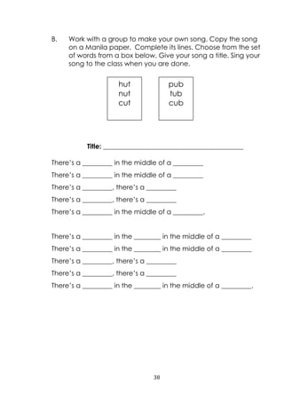 38
B. Work with a group to make your own song. Copy the song
on a Manila paper. Complete its lines. Choose from the set
of words from a box below. Give your song a title. Sing your
song to the class when you are done.
Title: __________________________________________
There‟s a _________ in the middle of a _________
There‟s a _________ in the middle of a _________
There‟s a _________, there‟s a _________
There‟s a _________, there‟s a _________
There‟s a _________ in the middle of a _________.
There‟s a _________ in the ________ in the middle of a _________
There‟s a _________ in the ________ in the middle of a _________
There‟s a _________, there‟s a _________
There‟s a _________, there‟s a _________
There‟s a _________ in the ________ in the middle of a _________.
hut
nut
cut
pub
tub
cub
 