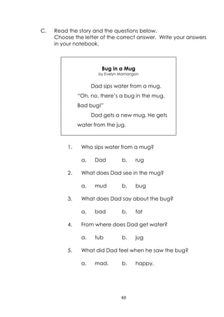 40
C. Read the story and the questions below.
Choose the letter of the correct answer. Write your answers
in your notebook.
1. Who sips water from a mug?
a. Dad b. rug
2. What does Dad see in the mug?
a. mud b. bug
3. What does Dad say about the bug?
a. bad b. fat
4. From where does Dad get water?
a. tub b. jug
5. What did Dad feel when he saw the bug?
a. mad. b. happy.
Bug in a Mug
by Evelyn Mamangon
Dad sips water from a mug.
“Oh, no, there‟s a bug in the mug.
Bad bug!”
Dad gets a new mug. He gets
water from the jug.
 
