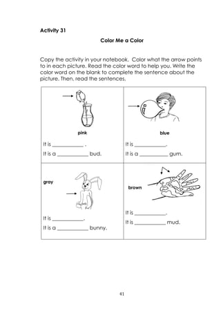 41
Activity 31
Color Me a Color
Copy the activity in your notebook. Color what the arrow points
to in each picture. Read the color word to help you. Write the
color word on the blank to complete the sentence about the
picture. Then, read the sentences.
pink
It is ____________ .
It is a ____________ bud.
blue
It is ____________.
It is a ___________ gum.
gray
It is ____________.
It is a ____________ bunny.
brown
It is ____________.
It is ____________ mud.
 