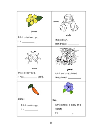 42
yellow
This is a buttercup.
It is ___________.
white
This is a nun.
Her dress is __________.
black
This is a ladybug.
It has ____________ spots.
green
Is this a cub‟s pillow?
The pillow is ____________.
orange
This is an orange.
It is ____________.
violet
Is this a rose, a daisy or a
violet?
It is ____________.
 