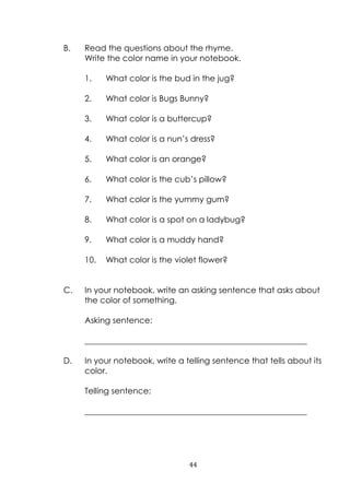 44
B. Read the questions about the rhyme.
Write the color name in your notebook.
1. What color is the bud in the jug?
2. What color is Bugs Bunny?
3. What color is a buttercup?
4. What color is a nun‟s dress?
5. What color is an orange?
6. What color is the cub‟s pillow?
7. What color is the yummy gum?
8. What color is a spot on a ladybug?
9. What color is a muddy hand?
10. What color is the violet flower?
C. In your notebook, write an asking sentence that asks about
the color of something.
Asking sentence:
______________________________________________________
D. In your notebook, write a telling sentence that tells about its
color.
Telling sentence:
______________________________________________________
 