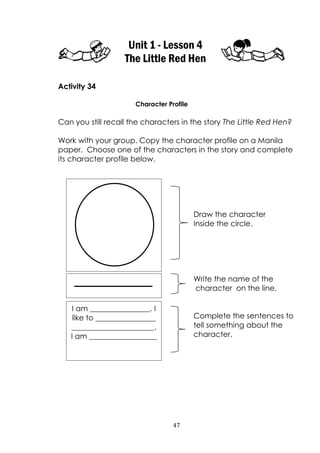 47
Unit 1 - Lesson 4
The Little Red Hen
Activity 34
Character Profile
Can you still recall the characters in the story The Little Red Hen?
Work with your group. Copy the character profile on a Manila
paper. Choose one of the characters in the story and complete
its character profile below.
Draw the character
Inside the circle.
Write the name of the
character on the line.
Complete the sentences to
tell something about the
character.
I am ________________. I
like to ________________
______________________.
I am __________________
 
