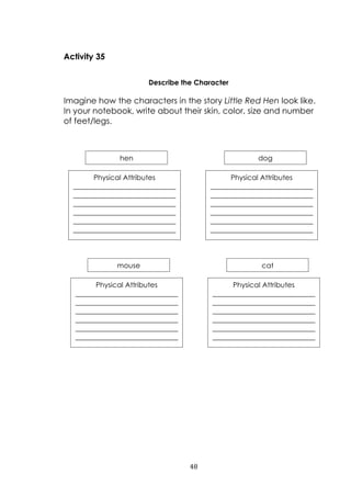 48
Activity 35
Describe the Character
Imagine how the characters in the story Little Red Hen look like.
In your notebook, write about their skin, color, size and number
of feet/legs.
hen
Physical Attributes
_____________________________
_____________________________
_____________________________
_____________________________
_____________________________
_____________________________
______
dog
Physical Attributes
_____________________________
_____________________________
_____________________________
_____________________________
_____________________________
_____________________________
______
mouse
Physical Attributes
_____________________________
_____________________________
_____________________________
_____________________________
_____________________________
_____________________________
______
cat
Physical Attributes
_____________________________
_____________________________
_____________________________
_____________________________
_____________________________
_____________________________
______
 