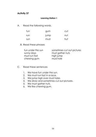 50
Activity 37
Learning Station 1
A. Read the following words.
fun gum cut
run jump nut
sun mud hut
B. Read these phrases
fun under the sun sometimes cut out pictures
sunny days must gather nuts
must run fast high jump
chewing gum mud hole
C. Read these sentences
1. We have fun under the sun.
2. We must run fast in a race.
3. We jump high over mud holes
4. We draw and sometimes cut out pictures.
5. We must gather nuts.
6. We like chewing gum.
 