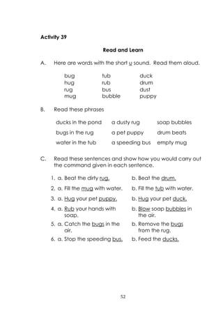 52
Activity 39
Read and Learn
A. Here are words with the short u sound. Read them aloud.
bug tub duck
hug rub drum
rug bus dust
mug bubble puppy
B. Read these phrases
ducks in the pond a dusty rug soap bubbles
bugs in the rug a pet puppy drum beats
water in the tub a speeding bus empty mug
C. Read these sentences and show how you would carry out
the command given in each sentence.
1. a. Beat the dirty rug. b. Beat the drum.
2. a. Fill the mug with water. b. Fill the tub with water.
3. a. Hug your pet puppy. b. Hug your pet duck.
4. a. Rub your hands with
soap.
b. Blow soap bubbles in
the air.
5. a. Catch the bugs in the
air.
b. Remove the bugs
from the rug.
6. a. Stop the speeding bus. b. Feed the ducks.
 