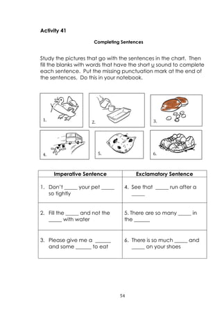 54
Activity 41
Completing Sentences
Study the pictures that go with the sentences in the chart. Then
fill the blanks with words that have the short u sound to complete
each sentence. Put the missing punctuation mark at the end of
the sentences. Do this in your notebook.
Imperative Sentence Exclamatory Sentence
1. Don‟t _____ your pet _____
so tightly
4. See that _____ run after a
_____
2. Fill the _____ and not the
_____ with water
5. There are so many _____ in
the ______
3. Please give me a ______
and some ______ to eat
6. There is so much _____ and
_____ on your shoes
5.
1.
4.
3.2.
6.
 