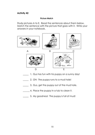 55
Activity 42
Picture Match
Study pictures A to E. Read the sentences about them below.
Match the sentence with the picture that goes with it. Write your
answers in your notebook.
_____ 1. Gus has fun with his puppy on a sunny day!
_____ 2. Oh! The puppy runs to a mud hole!
_____ 3. Gus, get the puppy out of the mud hole.
______ 4. Place the puppy in a tub to clean it.
_____ 5. My goodness! The puppy is full of mud!
A B C
ED
 