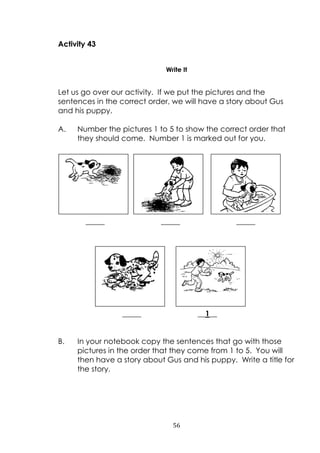 56
Activity 43
Write It
Let us go over our activity. If we put the pictures and the
sentences in the correct order, we will have a story about Gus
and his puppy.
A. Number the pictures 1 to 5 to show the correct order that
they should come. Number 1 is marked out for you.
_____ _____ _____
_____ __1__
B. In your notebook copy the sentences that go with those
pictures in the order that they come from 1 to 5. You will
then have a story about Gus and his puppy. Write a title for
the story.
 