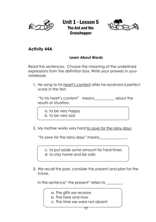 57
Unit 1 - Lesson 5
The Ant and the
Grasshopper
Activity 44A
Learn About Words
Read the sentences. Choose the meaning of the underlined
expressions from the definition box. Write your answers in your
notebook.
1. He sang to his heart‟s content after he received a perfect
score in the test.
“To his heart‟s content” means___________ about the
results or situation.
2. My mother works very hard to save for the rainy days.
“To save for the rainy days” means_______________.
3. We recall the past, consider the present and plan for the
future.
In the sentence” the present” refers to _________
c. to put aside some amount for hard times
d. to stay home and be safe
a. to be very happy
b. to be very sad
a. The gifts we receive
b. The here and now
c. The time we were not absent
 