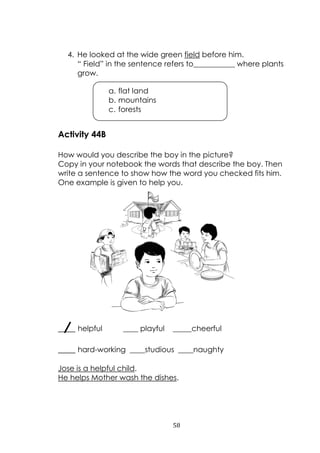58
4. He looked at the wide green field before him.
“ Field” in the sentence refers to___________ where plants
grow.
Activity 44B
How would you describe the boy in the picture?
Copy in your notebook the words that describe the boy. Then
write a sentence to show how the word you checked fits him.
One example is given to help you.
____ helpful ____ playful _____cheerful
____ hard-working ____studious ____naughty
Jose is a helpful child.
He helps Mother wash the dishes.
a. flat land
b. mountains
c. forests
 